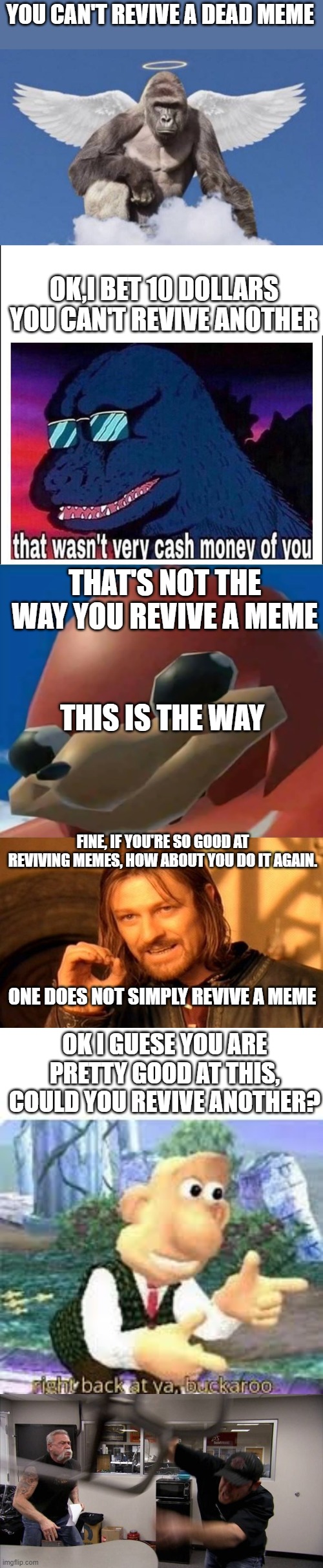 how did i do this | YOU CAN'T REVIVE A DEAD MEME; OK,I BET 10 DOLLARS YOU CAN'T REVIVE ANOTHER; THAT'S NOT THE WAY YOU REVIVE A MEME; THIS IS THE WAY; FINE, IF YOU'RE SO GOOD AT REVIVING MEMES, HOW ABOUT YOU DO IT AGAIN. ONE DOES NOT SIMPLY REVIVE A MEME; OK I GUESE YOU ARE PRETTY GOOD AT THIS, COULD YOU REVIVE ANOTHER? | image tagged in harambe,that wasn t very cash money,ugandan knuckles,memes,one does not simply,right back at ya buckaroo | made w/ Imgflip meme maker
