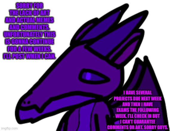 I can’t even guarantee I’ll be online | SORRY FOR THE LACK OF ART AND ACTUAL MEMES AND COMMENTS. UNFORTUNATELY THIS IS GONNA CONTINUE FOR A FEW WEEKS. I’LL POST WHEN I CAN. I HAVE SEVERAL PROJECTS DUE NEXT WEEK AND THEN I HAVE EXAMS THE FOLLOWING WEEK. I’LL CHECK IN BUT I CAN’T GUARANTEE COMMENTS OR ART. SORRY GUYS. | made w/ Imgflip meme maker