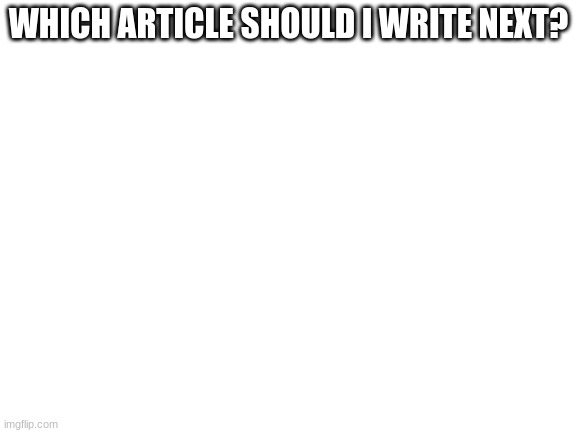 (NOTE: NEWSPAPER POSTPONED!!! WHY_SO_POLITICAL BANNED!) |  WHICH ARTICLE SHOULD I WRITE NEXT? | image tagged in blank white template | made w/ Imgflip meme maker
