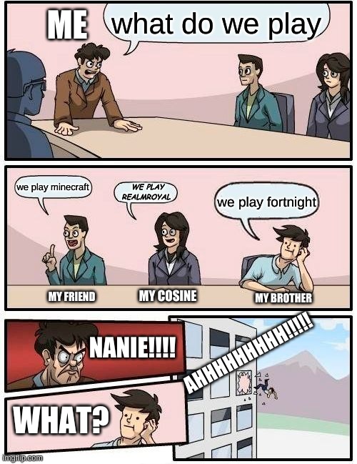 Boardroom Meeting Suggestion Meme | what do we play; ME; we play minecraft; WE PLAY REALMROYAL; we play fortnight; MY COSINE; MY FRIEND; MY BROTHER; AHHHHHHHHH!!!!! NANIE!!!! WHAT? | image tagged in memes,boardroom meeting suggestion | made w/ Imgflip meme maker