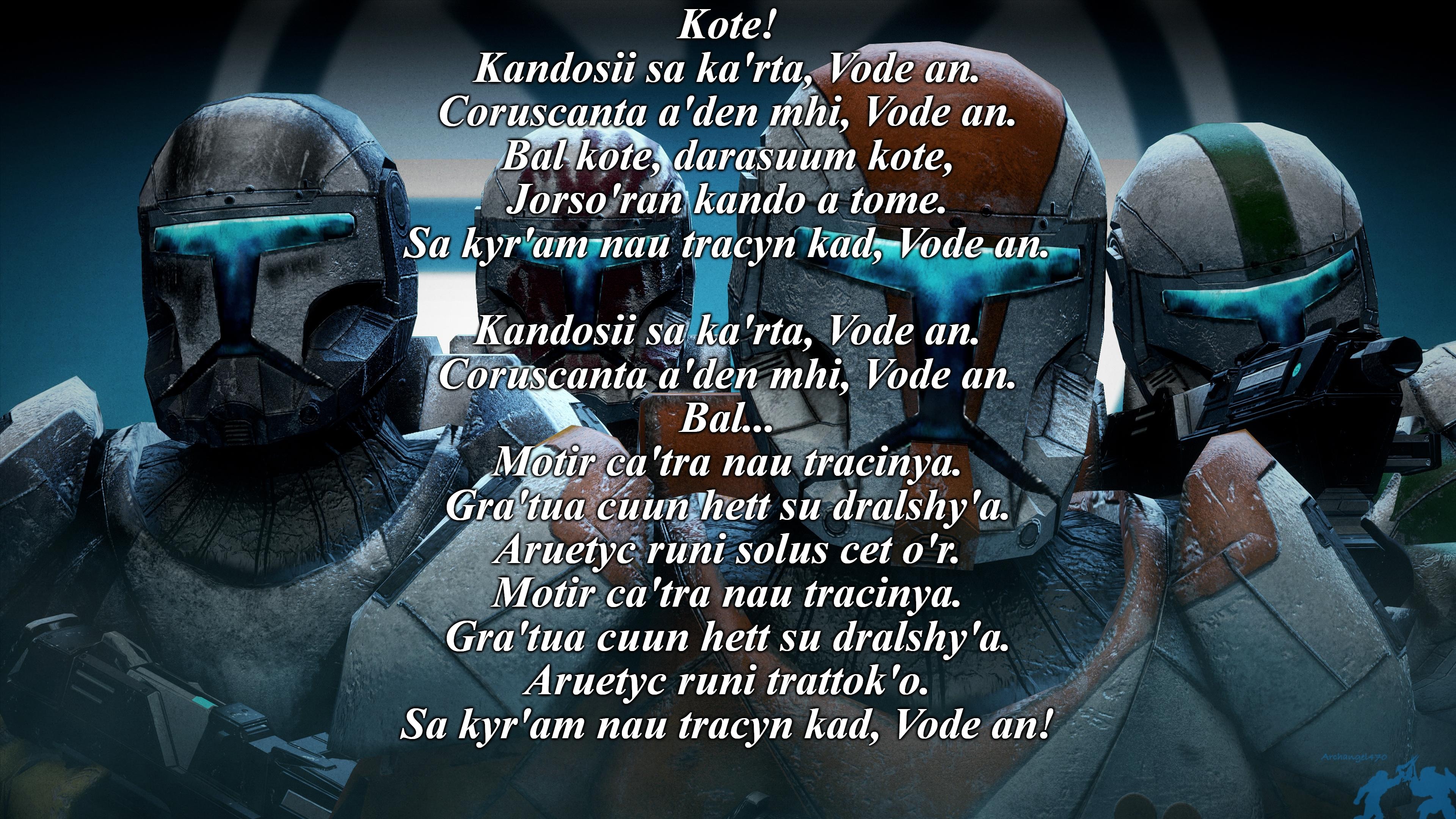 I'm on a Republic Commando fandon spree again | Kote!
Kandosii sa ka'rta, Vode an.
Coruscanta a'den mhi, Vode an.
Bal kote, darasuum kote,
Jorso'ran kando a tome.
Sa kyr'am nau tracyn kad, Vode an.
 
Kandosii sa ka'rta, Vode an.
Coruscanta a'den mhi, Vode an.
Bal...
Motir ca'tra nau tracinya.
Gra'tua cuun hett su dralshy'a.
Aruetyc runi solus cet o'r.
Motir ca'tra nau tracinya.
Gra'tua cuun hett su dralshy'a.
Aruetyc runi trattok'o.
Sa kyr'am nau tracyn kad, Vode an! | made w/ Imgflip meme maker