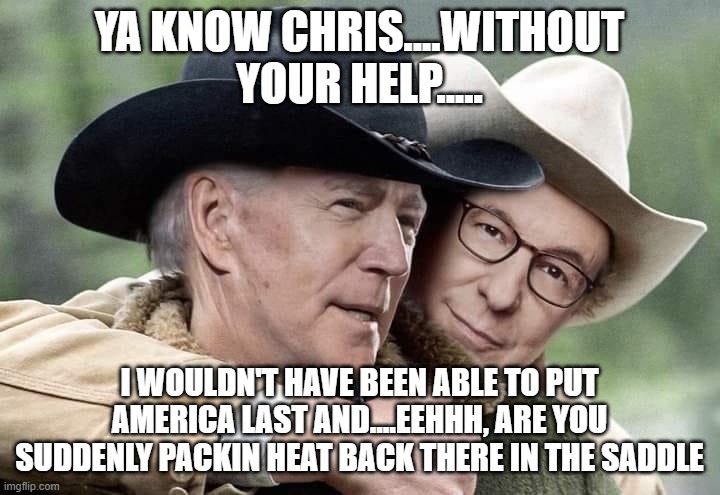 Brokeback Joe | YA KNOW CHRIS....WITHOUT YOUR HELP..... I WOULDN'T HAVE BEEN ABLE TO PUT AMERICA LAST AND....EEHHH, ARE YOU SUDDENLY PACKIN HEAT BACK THERE IN THE SADDLE | image tagged in brokeback joe | made w/ Imgflip meme maker