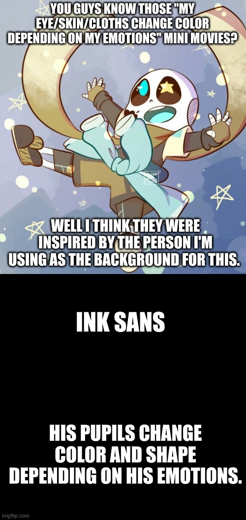 It all makes sense now | YOU GUYS KNOW THOSE "MY EYE/SKIN/CLOTHS CHANGE COLOR DEPENDING ON MY EMOTIONS" MINI MOVIES? WELL I THINK THEY WERE INSPIRED BY THE PERSON I'M USING AS THE BACKGROUND FOR THIS. INK SANS; HIS PUPILS CHANGE COLOR AND SHAPE DEPENDING ON HIS EMOTIONS. | image tagged in memes,sans | made w/ Imgflip meme maker