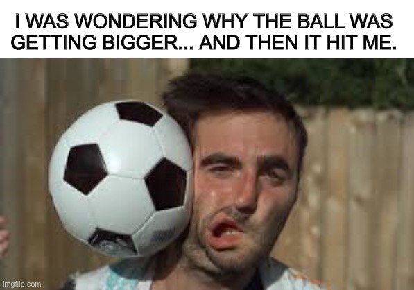 Hmm... | I WAS WONDERING WHY THE BALL WAS GETTING BIGGER... AND THEN IT HIT ME. | image tagged in soccer,getting hit in the face by a soccer ball,funny,memes | made w/ Imgflip meme maker