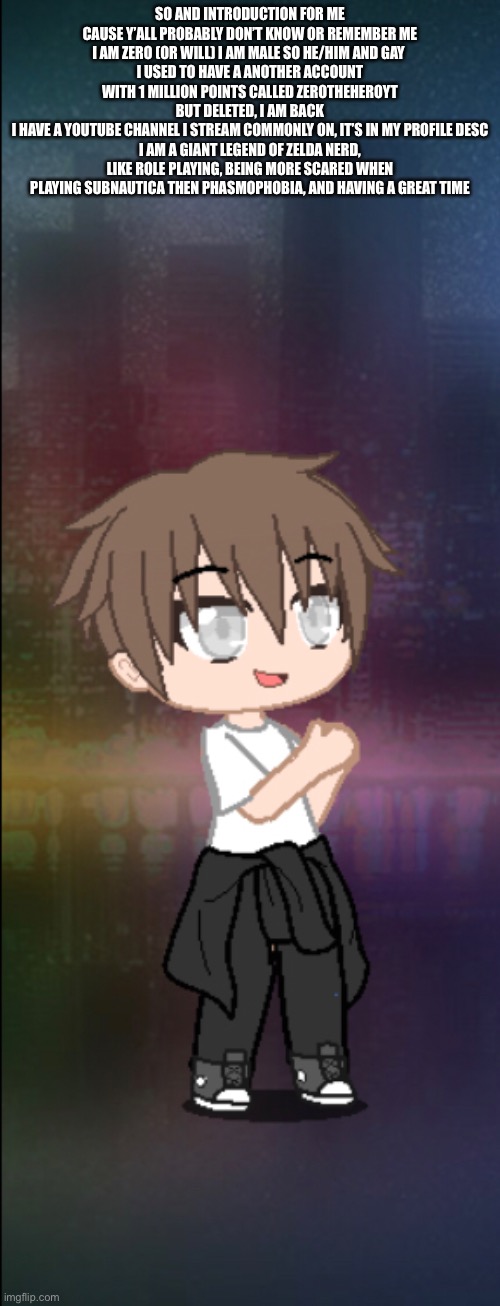 SO AND INTRODUCTION FOR ME CAUSE Y’ALL PROBABLY DON’T KNOW OR REMEMBER ME
I AM ZERO (OR WILL) I AM MALE SO HE/HIM AND GAY 
I USED TO HAVE A ANOTHER ACCOUNT WITH 1 MILLION POINTS CALLED ZEROTHEHEROYT BUT DELETED, I AM BACK
I HAVE A YOUTUBE CHANNEL I STREAM COMMONLY ON, IT’S IN MY PROFILE DESC
I AM A GIANT LEGEND OF ZELDA NERD, LIKE ROLE PLAYING, BEING MORE SCARED WHEN PLAYING SUBNAUTICA THEN PHASMOPHOBIA, AND HAVING A GREAT TIME | made w/ Imgflip meme maker