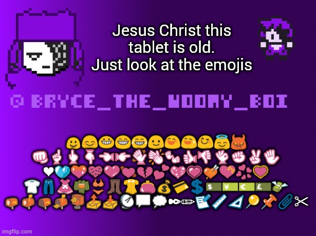 Bryce_The_Woomy_boi | Jesus Christ this tablet is old. Just look at the emojis; ☺😊😀😁😂😃😄😅😆😇😈
👊☝👆👇👈👉👋👏👐👍👎👌✊✌✋
❤💙💚💛💜💓💔💕💖💗💘💝💞💟
👕👖👗👘👙👢👚👛💰💳💲💵💴💶💷💸
📪📫📭📬📮📤📥📡💬💭✒✏📝📏📐📍📌📎✂ | image tagged in bryce_the_woomy_boi | made w/ Imgflip meme maker