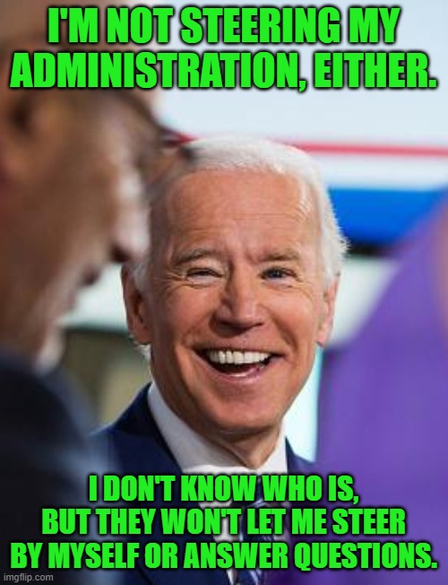 Biden laughing | I'M NOT STEERING MY ADMINISTRATION, EITHER. I DON'T KNOW WHO IS, BUT THEY WON'T LET ME STEER BY MYSELF OR ANSWER QUESTIONS. | image tagged in biden laughing | made w/ Imgflip meme maker