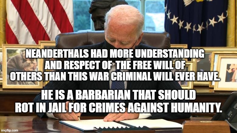 Joe Biden Executive Order | NEANDERTHALS HAD MORE UNDERSTANDING AND RESPECT OF  THE FREE WILL OF OTHERS THAN THIS WAR CRIMINAL WILL EVER HAVE. HE IS A BARBARIAN THAT SHOULD ROT IN JAIL FOR CRIMES AGAINST HUMANITY. | image tagged in joe biden executive order | made w/ Imgflip meme maker