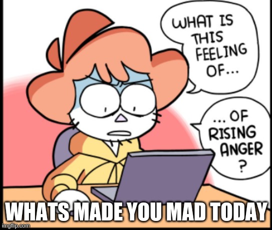 besides me never shuttin mah yap | WHATS MADE YOU MAD TODAY | image tagged in what is this feeling of rising anger | made w/ Imgflip meme maker