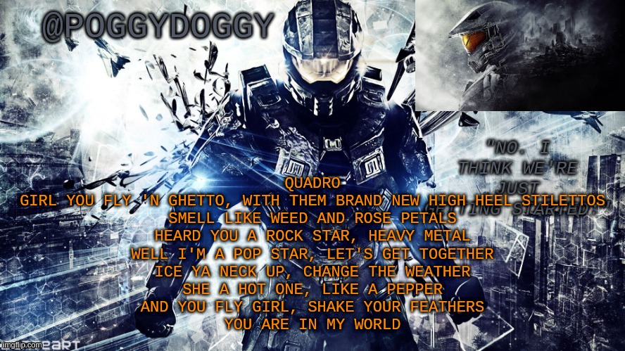 Poggydoggy temp halo | QUADRO
GIRL YOU FLY 'N GHETTO, WITH THEM BRAND NEW HIGH HEEL STILETTOS
SMELL LIKE WEED AND ROSE PETALS
HEARD YOU A ROCK STAR, HEAVY METAL
WELL I'M A POP STAR, LET'S GET TOGETHER
ICE YA NECK UP, CHANGE THE WEATHER
SHE A HOT ONE, LIKE A PEPPER
AND YOU FLY GIRL, SHAKE YOUR FEATHERS
YOU ARE IN MY WORLD | image tagged in poggydoggy temp halo | made w/ Imgflip meme maker
