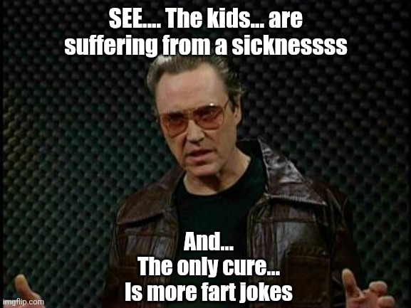 Needs More Cowbell | SEE.... The kids... are suffering from a sicknessss And...
The only cure...
Is more fart jokes | image tagged in needs more cowbell | made w/ Imgflip meme maker
