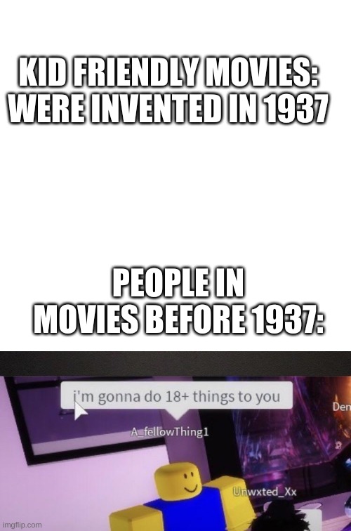 No wonder why kids could not watch movies in 1936 | KID FRIENDLY MOVIES: WERE INVENTED IN 1937; PEOPLE IN MOVIES BEFORE 1937: | image tagged in memes,blank transparent square,movies,cursed roblox image | made w/ Imgflip meme maker