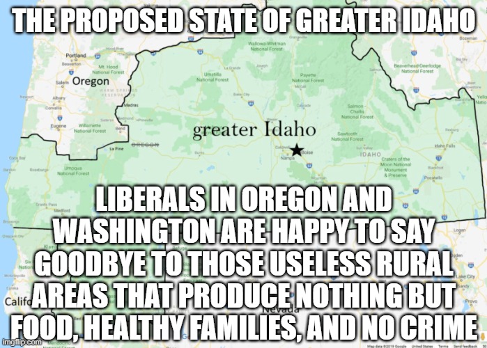 Greater Idaho | THE PROPOSED STATE OF GREATER IDAHO; LIBERALS IN OREGON AND WASHINGTON ARE HAPPY TO SAY GOODBYE TO THOSE USELESS RURAL AREAS THAT PRODUCE NOTHING BUT FOOD, HEALTHY FAMILIES, AND NO CRIME | image tagged in liberals,conservatives,oregon | made w/ Imgflip meme maker