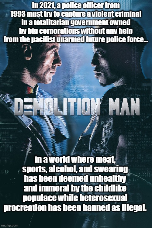 Sadly... this is not a meme. This really is the plot of this movie. |  In 2021, a police officer from 1993 must try to capture a violent criminal in a totalitarian government owned by big corporations without any help from the pacifist unarmed future police force... in a world where meat, sports, alcohol, and swearing has been deemed unhealthy and immoral by the childlike populace while heterosexual procreation has been banned as illegal. | image tagged in dystopia,demolition man,democrats,fascism,totalitarian,liberals | made w/ Imgflip meme maker