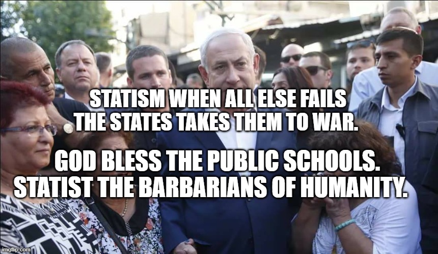 Bibi Melech Israel | STATISM WHEN ALL ELSE FAILS THE STATES TAKES THEM TO WAR. GOD BLESS THE PUBLIC SCHOOLS. STATIST THE BARBARIANS OF HUMANITY. | image tagged in bibi melech israel | made w/ Imgflip meme maker