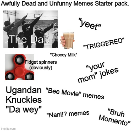 A starter pack, just a starter pack meme. | Awfully Dead and Unfunny Memes Starter pack. "yeet"; The Dab; "TRIGGERED"; "Choccy Milk"; Fidget spinners (obviously); "your mom" jokes; "Bee Movie" memes; Ugandan Knuckles "Da wey"; "Nani!? memes; "Bruh Momento" | image tagged in choccy milk,imgflip,memes,starter packs,yeet,your mom | made w/ Imgflip meme maker