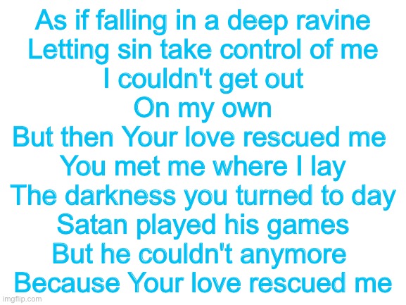 Guess the song: contemporary Christian mode | As if falling in a deep ravine
Letting sin take control of me
I couldn't get out
On my own
But then Your love rescued me 
You met me where I lay
The darkness you turned to day
Satan played his games
But he couldn't anymore 
Because Your love rescued me | image tagged in blank white template | made w/ Imgflip meme maker