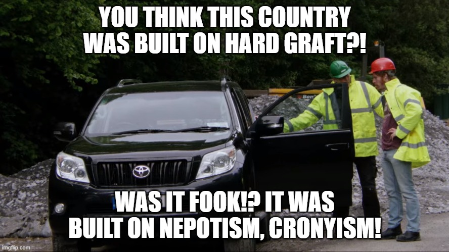 YOU THINK THIS COUNTRY WAS BUILT ON HARD GRAFT?! WAS IT FOOK!? IT WAS BUILT ON NEPOTISM, CRONYISM! | image tagged in HardyBucks | made w/ Imgflip meme maker