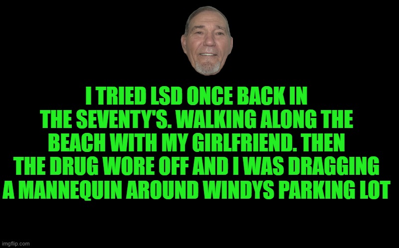 black screen | I TRIED LSD ONCE BACK IN THE SEVENTY'S. WALKING ALONG THE BEACH WITH MY GIRLFRIEND. THEN THE DRUG WORE OFF AND I WAS DRAGGING A MANNEQUIN AROUND WINDYS PARKING LOT | image tagged in black screen | made w/ Imgflip meme maker