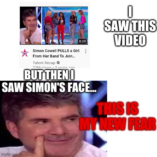 My new fear... | I SAW THIS VIDEO; BUT THEN I SAW SIMON'S FACE... THIS IS MY NEW FEAR | image tagged in blank transparent square,simon cowell | made w/ Imgflip meme maker