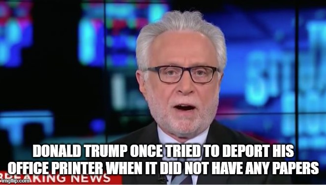 Wolf Blitzer | DONALD TRUMP ONCE TRIED TO DEPORT HIS OFFICE PRINTER WHEN IT DID NOT HAVE ANY PAPERS | image tagged in wolf blitzer | made w/ Imgflip meme maker
