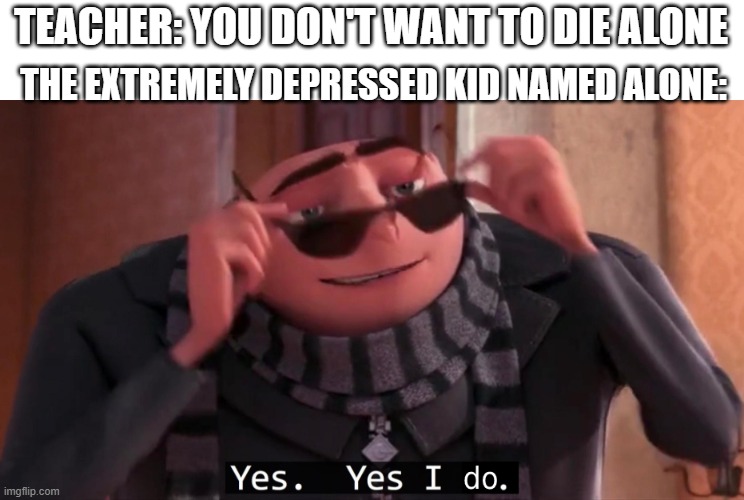why yes i do | TEACHER: YOU DON'T WANT TO DIE ALONE; THE EXTREMELY DEPRESSED KID NAMED ALONE: | image tagged in gru yes yes i do,depressed jokes | made w/ Imgflip meme maker