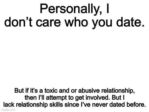 Blank White Template | Personally, I don’t care who you date. But if it’s a toxic and or abusive relationship, then I’ll attempt to get involved. But I lack relationship skills since I’ve never dated before. | image tagged in blank white template | made w/ Imgflip meme maker