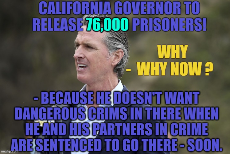 Making the Prisons Safe for The Cabal | CALIFORNIA GOVERNOR TO RELEASE 76,000 PRISONERS! 76,000; WHY
-  WHY NOW ? - BECAUSE HE DOESN'T WANT DANGEROUS CRIMS IN THERE WHEN HE AND HIS PARTNERS IN CRIME ARE SENTENCED TO GO THERE - SOON. | image tagged in california,governor,prison,justice,lock them up | made w/ Imgflip meme maker