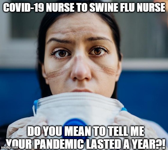 nurse, covid 19, swine flu | COVID-19 NURSE TO SWINE FLU NURSE; DO YOU MEAN TO TELL ME YOUR PANDEMIC LASTED A YEAR?! | image tagged in nurse,flu,coronavirus,covid-19,covid19,covid | made w/ Imgflip meme maker