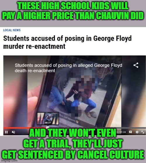 Of course they comited the worst possible act, wearing black face. | THESE HIGH SCHOOL KIDS WILL PAY A HIGHER PRICE THAN CHAUVIN DID; AND THEY WON'T EVEN GET A TRIAL, THEY'LL JUST GET SENTENCED BY CANCEL CULTURE | image tagged in george floyd,black face,cancel culture | made w/ Imgflip meme maker