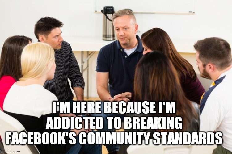 Facebook |  I'M HERE BECAUSE I'M ADDICTED TO BREAKING FACEBOOK'S COMMUNITY STANDARDS | image tagged in support group | made w/ Imgflip meme maker