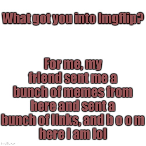 What got you into Imgflip? | For me, my friend sent me a bunch of memes from here and sent a bunch of links, and b o o m
here i am lol; What got you into Imgflip? | image tagged in memes,blank transparent square | made w/ Imgflip meme maker