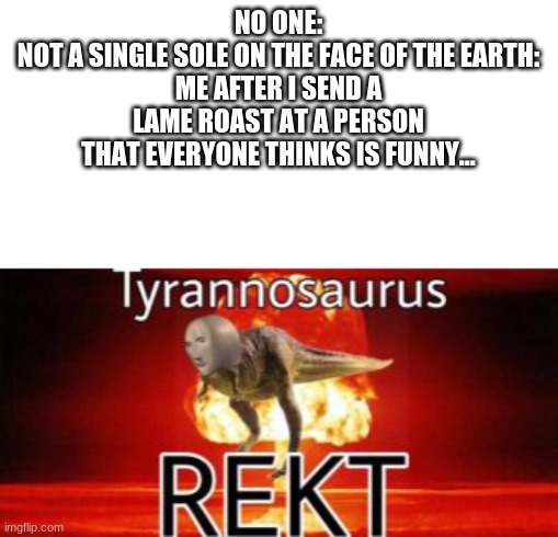 get rekt | NO ONE:
NOT A SINGLE SOLE ON THE FACE OF THE EARTH:
ME AFTER I SEND A LAME ROAST AT A PERSON THAT EVERYONE THINKS IS FUNNY... | image tagged in tyrannosaurus rekt | made w/ Imgflip meme maker
