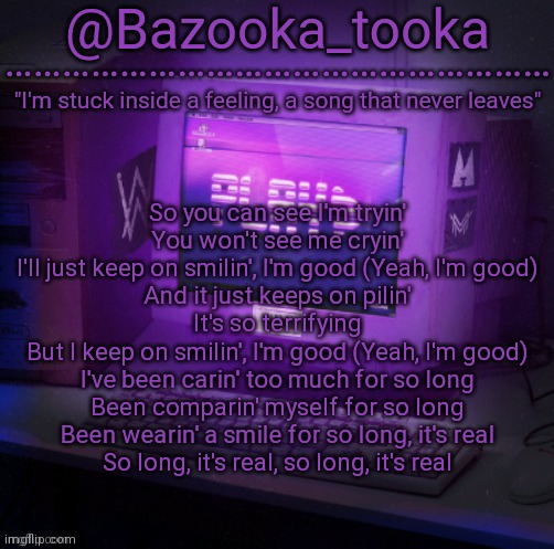 Bazooka's Play Alan Walker template | So you can see I'm tryin'
You won't see me cryin'
I'll just keep on smilin', I'm good (Yeah, I'm good)
And it just keeps on pilin'
It's so terrifying
But I keep on smilin', I'm good (Yeah, I'm good)
I've been carin' too much for so long
Been comparin' myself for so long
Been wearin' a smile for so long, it's real
So long, it's rеal, so long, it's real | image tagged in bazooka's play alan walker template | made w/ Imgflip meme maker