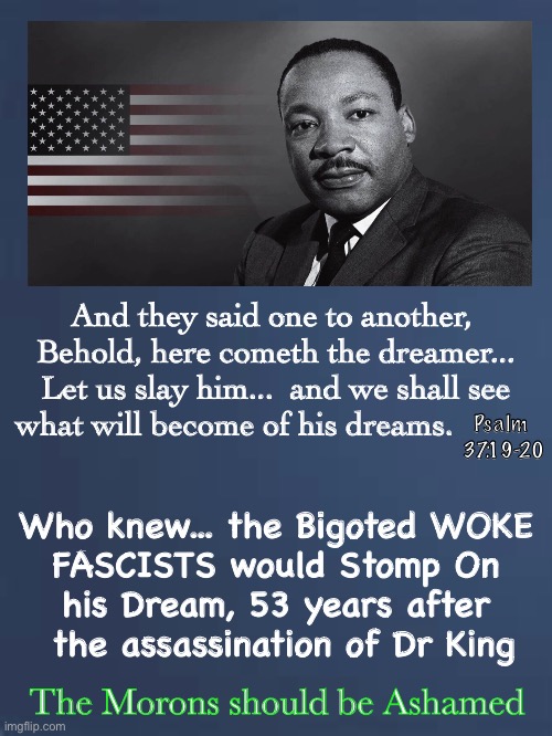 Has the Dream Died?  The MAJORITY of People Don’t Want It To. | And they said one to another, 
Behold, here cometh the dreamer...
Let us slay him...  and we shall see what will become of his dreams. Psalm 
37:19-20; Who knew... the Bigoted WOKE 
FASCISTS would Stomp On 
his Dream, 53 years after 
the assassination of Dr King; The Morons should be Ashamed | image tagged in mlk jr,woke aint a joke its poisonous,marxists are tearing down america,dems hate america,he had a dream | made w/ Imgflip meme maker