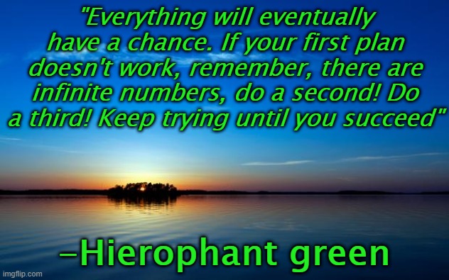Just remember, everything will eventually happen | "Everything will eventually have a chance. If your first plan doesn't work, remember, there are infinite numbers, do a second! Do a third! Keep trying until you succeed"; -Hierophant green | image tagged in inspirational quote | made w/ Imgflip meme maker