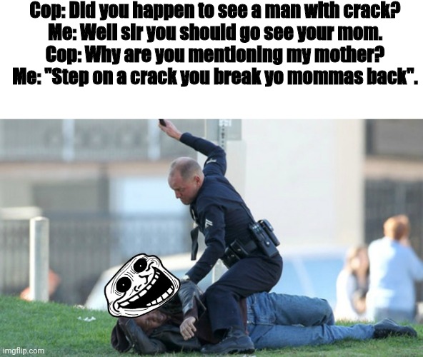Trolololo | Cop: Did you happen to see a man with crack?

Me: Well sir you should go see your mom.

Cop: Why are you mentioning my mother?


Me: "Step on a crack you break yo mommas back". | image tagged in cop beating | made w/ Imgflip meme maker