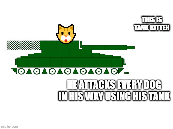 tank kitteh | THIS IS TANK KITTEH; 🐱; ░░░░░░███████ ]▄▄▄▄▄▄▄▄▃
▂▄▅█████████▅▄▃▂
I███████████████████].
◥⊙▲⊙▲⊙▲⊙▲⊙▲⊙▲⊙◤... HE ATTACKS EVERY DOG IN HIS WAY USING HIS TANK | image tagged in memes,tanks,cats | made w/ Imgflip meme maker