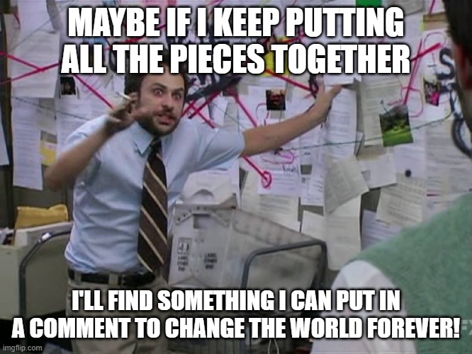 Charlie Conspiracy (Always Sunny in Philidelphia) | MAYBE IF I KEEP PUTTING ALL THE PIECES TOGETHER I'LL FIND SOMETHING I CAN PUT IN A COMMENT TO CHANGE THE WORLD FOREVER! | image tagged in charlie conspiracy always sunny in philidelphia | made w/ Imgflip meme maker