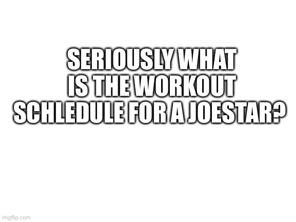 Blank White Template | SERIOUSLY WHAT IS THE WORKOUT SCHLEDULE FOR A JOESTAR? | image tagged in blank white template | made w/ Imgflip meme maker