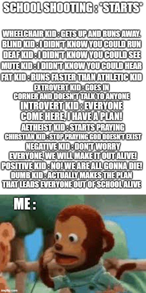 Brain.exe has stopped working |  SCHOOL SHOOTING : *STARTS*; WHEELCHAIR KID : GETS UP AND RUNS AWAY. BLIND KID : I DIDN'T KNOW YOU COULD RUN; DEAF KID : I DIDN'T KNOW YOU COULD SEE; MUTE KID : I DIDN'T KNOW YOU COULD HEAR; FAT KID : RUNS FASTER THAN ATHLETIC KID; EXTROVERT KID : GOES IN CORNER AND DOESN'T TALK TO ANYONE; INTROVERT KID : EVERYONE COME HERE, I HAVE A PLAN! AETHEIST KID : STARTS PRAYING; CHIRSTIAN KID : STOP PRAYING GOD DOESN'T EXIST; NEGATIVE KID : DON'T WORRY EVERYONE, WE WILL MAKE IT OUT ALIVE! POSITIVE KID : NO! WE ARE ALL GONNA DIE! DUMB KID : ACTUALLY MAKES THE PLAN THAT LEADS EVERYONE OUT OF SCHOOL ALIVE; ME : | image tagged in blank white template 9 16,monkey puppet,school shooting,monke,what happened | made w/ Imgflip meme maker