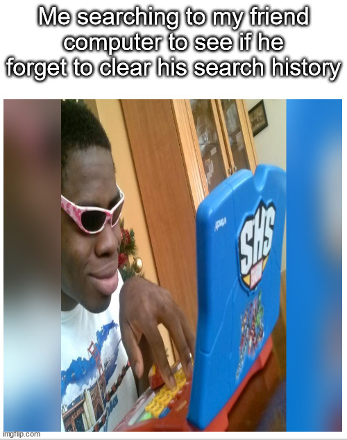 Me searching to my friend computer to see if he forget to clear his search history | image tagged in memes | made w/ Imgflip meme maker