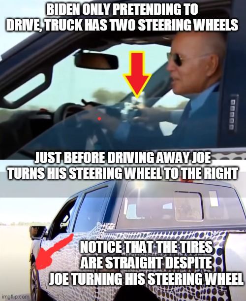 BIDEN WASN'T REALLY DRIVING THAT PICKUP TRUCK | BIDEN ONLY PRETENDING TO DRIVE, TRUCK HAS TWO STEERING WHEELS; JUST BEFORE DRIVING AWAY JOE TURNS HIS STEERING WHEEL TO THE RIGHT; NOTICE THAT THE TIRES ARE STRAIGHT DESPITE JOE TURNING HIS STEERING WHEEL | image tagged in joe biden worries,joe biden,sad joe biden,biden driving ford truck,biden wasn't driving | made w/ Imgflip meme maker