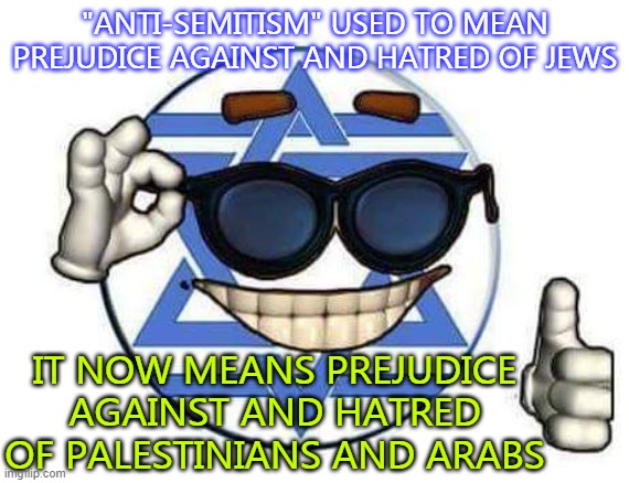 "Anti-Semitism" used to mean prejudice against and hatred of Jews; It now means prejudice against and hatred of Arabs | "ANTI-SEMITISM" USED TO MEAN PREJUDICE AGAINST AND HATRED OF JEWS; IT NOW MEANS PREJUDICE AGAINST AND HATRED OF PALESTINIANS AND ARABS | image tagged in zioncap | made w/ Imgflip meme maker