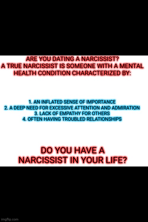 Blank White Template | ARE YOU DATING A NARCISSIST?

A TRUE NARCISSIST IS SOMEONE WITH A MENTAL HEALTH CONDITION CHARACTERIZED BY:; 1. AN INFLATED SENSE OF IMPORTANCE
2. A DEEP NEED FOR EXCESSIVE ATTENTION AND ADMIRATION
3. LACK OF EMPATHY FOR OTHERS
4. OFTEN HAVING TROUBLED RELATIONSHIPS; DO YOU HAVE A NARCISSIST IN YOUR LIFE? | image tagged in blank white template | made w/ Imgflip meme maker