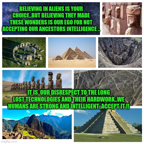 alien wonders | BELIEVING IN ALIENS IS YOUR CHOICE..BUT BELIEVING THEY MADE THESE WONDERS IS OUR EGO FOR NOT ACCEPTING OUR ANCESTORS INTELLIGENCE .. IT IS  OUR DISRESPECT TO THE LONG LOST TECHNOLOGIES AND THEIR HARDWORK..WE HUMANS ARE STRONG AND INTELLIGENT..ACCEPT IT !! | image tagged in memes | made w/ Imgflip meme maker