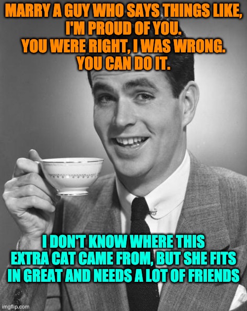Marry a guy who says things like | MARRY A GUY WHO SAYS THINGS LIKE,
I'M PROUD OF YOU.
YOU WERE RIGHT, I WAS WRONG.
YOU CAN DO IT. I DON'T KNOW WHERE THIS EXTRA CAT CAME FROM, BUT SHE FITS IN GREAT AND NEEDS A LOT OF FRIENDS | image tagged in man drinking coffee,cat loving man,husband,caring man,marry guy,funny | made w/ Imgflip meme maker