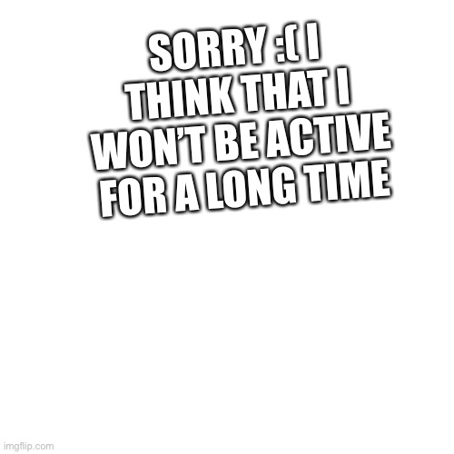 sorry | SORRY :( I THINK THAT I WON’T BE ACTIVE FOR A LONG TIME | image tagged in memes,blank transparent square,busy | made w/ Imgflip meme maker