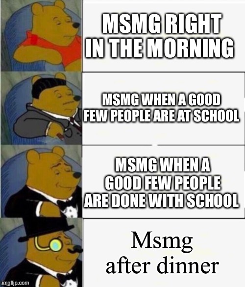 Tuxedo Winnie the Pooh 4 panel | MSMG RIGHT IN THE MORNING MSMG WHEN A GOOD FEW PEOPLE ARE AT SCHOOL MSMG WHEN A GOOD FEW PEOPLE ARE DONE WITH SCHOOL Msmg after dinner | image tagged in tuxedo winnie the pooh 4 panel | made w/ Imgflip meme maker