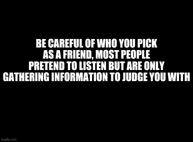 ... | BE CAREFUL OF WHO YOU PICK AS A FRIEND, MOST PEOPLE PRETEND TO LISTEN BUT ARE ONLY GATHERING INFORMATION TO JUDGE YOU WITH | image tagged in blank black | made w/ Imgflip meme maker